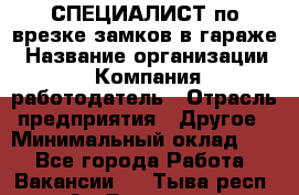 СПЕЦИАЛИСТ по врезке замков в гараже › Название организации ­ Компания-работодатель › Отрасль предприятия ­ Другое › Минимальный оклад ­ 1 - Все города Работа » Вакансии   . Тыва респ.,Ак-Довурак г.